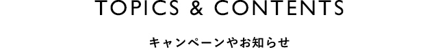 TOPICS&CONTENTS キャンペーンやお知らせ