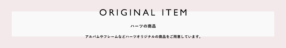 ORIGINAL ITEM ハーツの商品　アルバムやフレームなどハーツオリジナルの商品をご用意しています