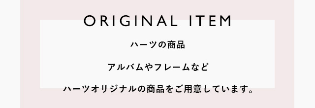 ORIGINAL ITEM ハーツの商品　アルバムやフレームなどハーツオリジナルの商品をご用意しています